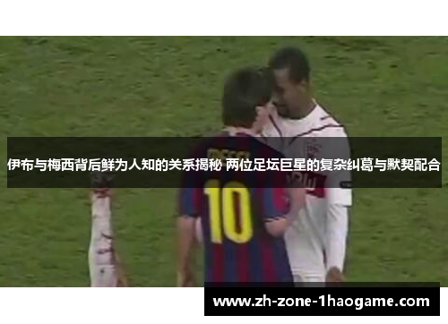 伊布与梅西背后鲜为人知的关系揭秘 两位足坛巨星的复杂纠葛与默契配合