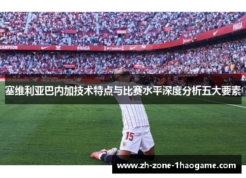 塞维利亚巴内加技术特点与比赛水平深度分析五大要素 塞维利亚巴内加技术特点与比赛水平深度分析五大要素
