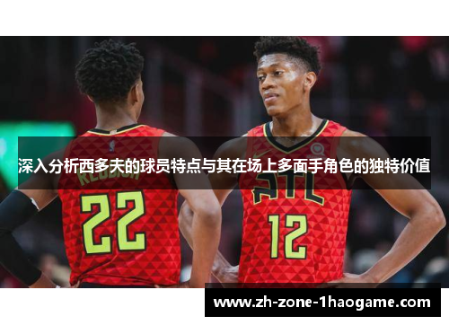 深入分析西多夫的球员特点与其在场上多面手角色的独特价值 深入分析西多夫的球员特点与其在场上多面手角色的独特价值