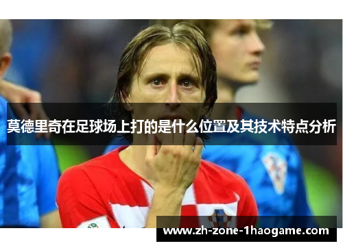 莫德里奇在足球场上打的是什么位置及其技术特点分析 莫德里奇在足球场上打的是什么位置及其技术特点分析