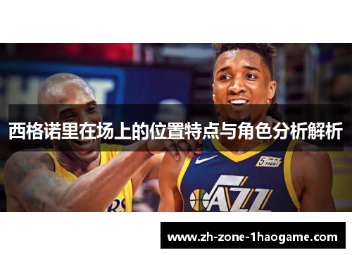 西格诺里在场上的位置特点与角色分析解析 西格诺里在场上的位置特点与角色分析解析