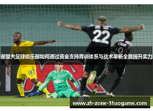 谢里夫足球俱乐部如何通过资金支持青训体系与战术革新全面提升实力