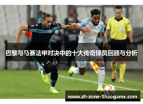 巴黎与马赛法甲对决中的十大传奇球员回顾与分析 巴黎与马赛法甲对决中的十大传奇球员回顾与分析