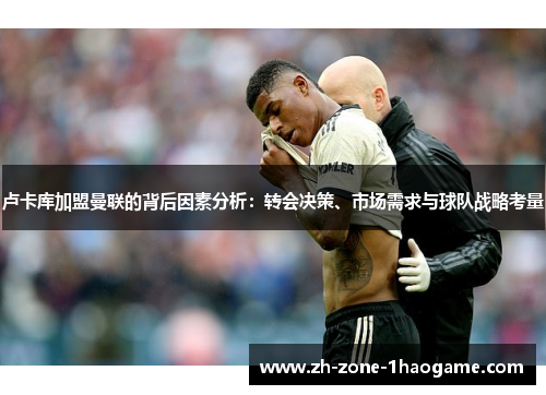 卢卡库加盟曼联的背后因素分析:转会决策、市场需求与球队战略考量 卢卡库加盟曼联的背后因素分析:转会决策、市场需求与球队战略考量