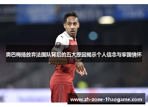 奥巴梅扬放弃法国队背后的五大原因揭示个人信念与家国情怀