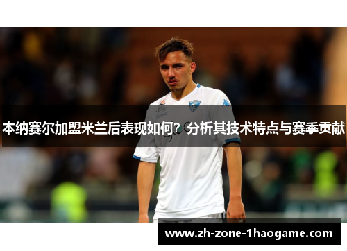本纳赛尔加盟米兰后表现如何?分析其技术特点与赛季贡献 本纳赛尔加盟米兰后表现如何?分析其技术特点与赛季贡献