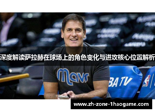 深度解读萨拉赫在球场上的角色变化与进攻核心位置解析