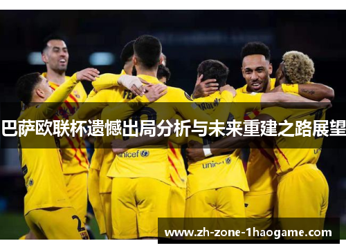 巴萨欧联杯遗憾出局分析与未来重建之路展望