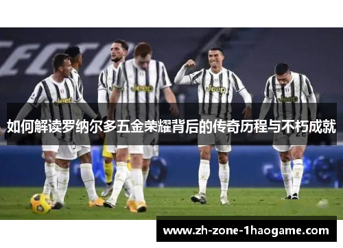 如何解读罗纳尔多五金荣耀背后的传奇历程与不朽成就 如何解读罗纳尔多五金荣耀背后的传奇历程与不朽成就