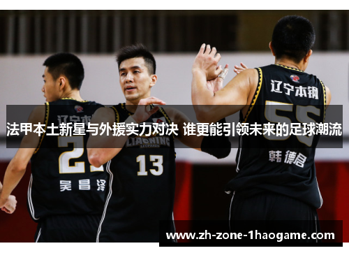 法甲本土新星与外援实力对决 谁更能引领未来的足球潮流