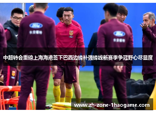 中超转会重磅上海海港签下巴西边锋补强锋线新赛季争冠野心尽显度