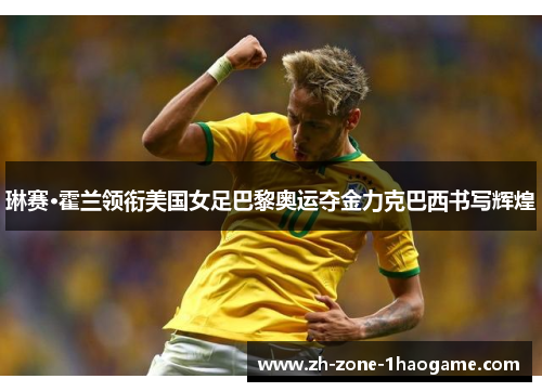 琳赛·霍兰领衔美国女足巴黎奥运夺金力克巴西书写辉煌