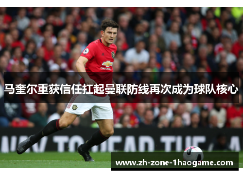 马奎尔重获信任扛起曼联防线再次成为球队核心 马奎尔重获信任扛起曼联防线再次成为球队核心