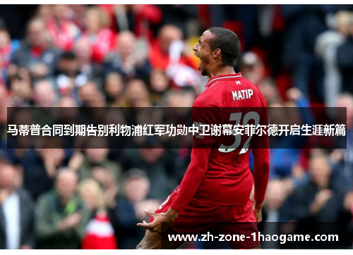 马蒂普合同到期告别利物浦红军功勋中卫谢幕安菲尔德开启生涯新篇 马蒂普合同到期告别利物浦红军功勋中卫谢幕安菲尔德开启生涯新篇