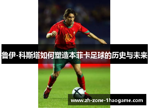 鲁伊-科斯塔如何塑造本菲卡足球的历史与未来 鲁伊-科斯塔如何塑造本菲卡足球的历史与未来